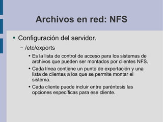 Archivos en red: NFS Configuración del servidor. /etc/exports Es la lista de control de acceso para los sistemas de archivos que pueden ser montados por clientes NFS. Cada línea contiene un punto de exportación y una lista de clientes a los que se permite montar el sistema. Cada cliente puede incluir entre paréntesis las opciones específicas para ese cliente. 
