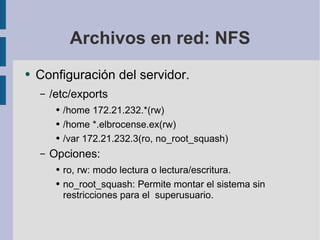 Archivos en red: NFS Configuración del servidor. /etc/exports /home 172.21.232.*(rw) /home *.elbrocense.ex(rw) /var 172.21.232.3(ro, no_root_squash) Opciones: ro, rw: modo lectura o lectura/escritura. no_root_squash: Permite montar el sistema sin restricciones para el  superusuario. 