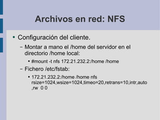 Archivos en red: NFS Configuración del cliente. Montar a mano el /home del servidor en el directorio /home local: #mount -t nfs 172.21.232.2:/home /home Fichero /etc/fstab: 172.21.232.2:/home /home nfs rsize=1024,wsize=1024,timeo=20,retrans=10,intr,auto,rw  0 0 