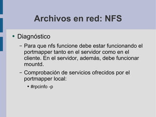 Archivos en red: NFS Diagnóstico Para que nfs funcione debe estar funcionando el portmapper tanto en el servidor como en el cliente. En el servidor, además, debe funcionar mountd. Comprobación de servicios ofrecidos por el portmapper local: #rpcinfo -p 