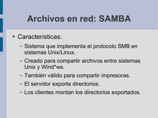 Archivos en red: SAMBA Características: Sistema que implementa el protocolo SMB en sistemas Unix/Linux. Creado para compartir archivos entre sistemas Unix y Wind*ws. También válido para compartir impresoras. El servidor exporta directorios. Los clientes montan los directorios exportados. 