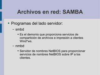 Archivos en red: SAMBA Programas del lado servidor: smbd Es el demonio que proporciona servicios de compartición de archivos e impresión a clientes Wind*ws. nmbd Servidor de nombres NetBIOS para proporcionar servicios de nombres NetBIOS sobre IP a los clientes. 