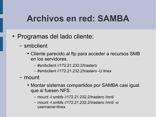 Archivos en red: SAMBA Programas del lado cliente: smbclient Cliente parecido al ftp para acceder a recursos SMB en los servidores. #smbclient //172.21.232.2/trastero #smbclient //172.21.232.2/trastero -U linex mount Montar sistemas compartidos por SAMBA casi igual que si fuesen NFS: mount -t smbfs //172.21.232.2/trastero /mnt/ mount -t smbfs //172.21.232.2/trastero /mnt/ -o username=linex 