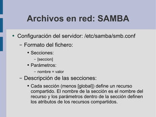Archivos en red: SAMBA Configuración del servidor: /etc/samba/smb.conf Formato del fichero: Secciones: [seccion] Parámetros: nombre = valor Descripción de las secciones: Cada sección (menos [global]) define un recurso compartido. El nombre de la sección es el nombre del recurso y los parámetros dentro de la sección definen los atributos de los recursos compartidos. 