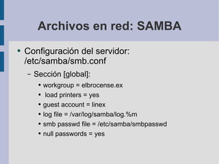 Archivos en red: SAMBA Configuración del servidor: /etc/samba/smb.conf Sección [global]: workgroup = elbrocense.ex load printers = yes guest account = linex log file = /var/log/samba/log.%m smb passwd file = /etc/samba/smbpasswd null passwords = yes 