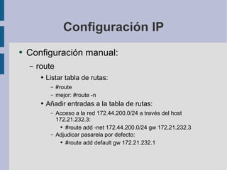 Configuración IP Configuración manual: route Listar tabla de rutas: #route mejor: #route -n Añadir entradas a la tabla de rutas: Acceso a la red 172.44.200.0/24 a través del host 172.21.232.3: #route add -net 172.44.200.0/24 gw 172.21.232.3 Adjudicar pasarela por defecto: #route add default gw 172.21.232.1 