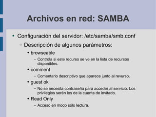 Archivos en red: SAMBA Configuración del servidor: /etc/samba/smb.conf Descripción de algunos parámetros: browseable Controla si este recurso se ve en la lista de recursos disponibles. comment Comentario descriptivo que aparece junto al revurso. guest ok No se necesita contraseña para acceder al servicio. Los privilegios serán los de la cuenta de invitado. Read Only Acceso en modo sólo lectura. 