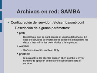 Archivos en red: SAMBA Configuración del servidor: /etc/samba/smb.conf Descripción de algunos parámetros: path Directorio al que se dará acceso al usuario del servicio. En caso de servicios de impresión es donde se almacenará los datos a imprimir antes de enviarlos a la impresora. writable Sinónimo invertido de Read Only. printable Si está activo, los clientes pueden abrir, escribir y enviar ficheros de spool en el directorio especificado para el servicio. 