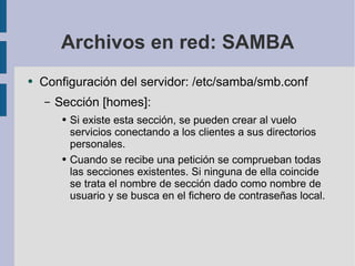 Archivos en red: SAMBA Configuración del servidor: /etc/samba/smb.conf Sección [homes]: Si existe esta sección, se pueden crear al vuelo servicios conectando a los clientes a sus directorios personales. Cuando se recibe una petición se comprueban todas las secciones existentes. Si ninguna de ella coincide se trata el nombre de sección dado como nombre de usuario y se busca en el fichero de contraseñas local. 
