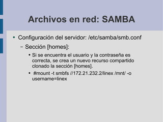 Archivos en red: SAMBA Configuración del servidor: /etc/samba/smb.conf Sección [homes]: Si se encuentra el usuario y la contraseña es correcta, se crea un nuevo recurso compartido clonado la sección [homes]. #mount -t smbfs //172.21.232.2/linex /mnt/ -o username=linex 