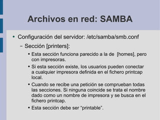 Archivos en red: SAMBA Configuración del servidor: /etc/samba/smb.conf Sección [printers]: Esta sección funciona parecido a la de  [homes], pero con impresoras. Si esta sección existe, los usuarios pueden conectar a cualquier impresora definida en el fichero printcap local. Cuando se recibe una petición se comprueban todas las secciones. Si ninguna coincide se trata el nombre dado como un nombre de impresora y se busca en el fichero printcap. Esta sección debe ser “printable”. 