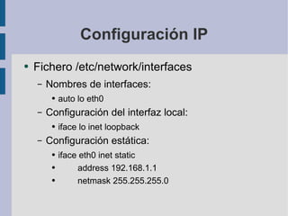 Configuración IP Fichero /etc/network/interfaces Nombres de interfaces: auto lo eth0 Configuración del interfaz local: iface lo inet loopback Configuración estática: iface eth0 inet static address 192.168.1.1 netmask 255.255.255.0 
