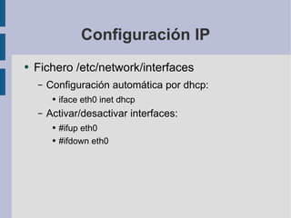 Configuración IP Fichero /etc/network/interfaces Configuración automática por dhcp: iface eth0 inet dhcp Activar/desactivar interfaces: #ifup eth0 #ifdown eth0 
