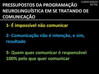 PRESSUPOSTOS DA PROGRAMAÇÃO NEUROLINGUÍSTICA EM SE TRATANDO DE  COMUNICAÇÃO 1- É impossível não comunicar 2- Comunicação não é intenção, e sim, resultado 3- Quem quer comunicar é responsável 100% pelo que quer comunicar CURSO BÁSICO DE PNL 