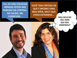 LIU, EU VOU COLOCAR MINHAS FOTOS NAS PAREDES DA CENTRAL. NO SALÃO, NO CORREDOR... VOCÊ TEM CERTEZA DE QUE É MESMO UMA BOA IDÉIA, KAU? QUE COISA ESTRANHA...  MEU DEUS DO CÉU! SERÁ QUE KAU ENDOIDOU? 