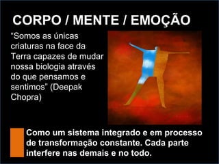 CORPO / MENTE / EMOÇÃO
“Somos as únicas
criaturas na face da
Terra capazes de mudar
nossa biologia através
do que pensamos e
sentimos” (Deepak
Chopra)
Como um sistema integrado e em processo
de transformação constante. Cada parte
interfere nas demais e no todo.
 