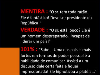 MENTIRA : “O sr. tem toda razão.
Ele é fantástico! Deve ser presidente da
República!”
VERDADE : “O sr. está louco? Ele é
um homem despreparado, incapaz de
liderar um país!”
101% : “Sabe... Uma das coisas mais
fortes em termos de poder pessoal é a
habilidade de comunicar. Assisti a um
discurso dele certa feita e fiquei
impressionada! Ele hipnotizou a platéia...”
 