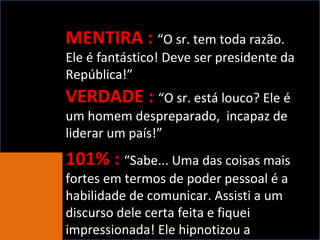 MENTIRA :   “O sr. tem toda razão. Ele é fantástico! Deve ser presidente da República!” VERDADE :  “O sr. está louco? Ele é um homem despreparado,  incapaz de liderar um país!” 101% :  “Sabe... Uma das coisas mais fortes em termos de poder pessoal é a habilidade de comunicar. Assisti a um discurso dele certa feita e fiquei impressionada! Ele hipnotizou a platéia...” 