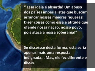 “  Essa idéia é absurda! Um abuso dos países imperialistas que buscam arrancar nossas maiores riquezas!  Dizer coisas como essa é atitude que ofende nossa nação, nosso povo, pois ataca a nossa soberania!” Se dissessse desta forma, esta seria apenas mais uma resposta indignada... Mas, ele fez diferente e disse: 