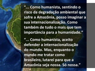 “ ... Como humanista, aceito defender a internacionalização do mundo. Mas, enquanto o mundo me tratar como brasileiro, lutarei para que a Amazônia seja nossa. Só nossa.” “ ... Como humanista, sentindo o risco da degradação ambiental que sofre a Amazônia, posso imaginar a sua internacionalização. Como também de tudo o mais que tem importância para a humanidade.” 