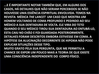 ...E É IMPORTANTE NOTAR TAMBÉM QUE, EM ALGUNS DOS CASOS, HÁ DETALHES QUE NÃO SERIAM PERCEBIDOS SE NÃO HOUVESSE UMA ESSÊNCIA ESPIRITUAL ENVOLVIDA. TEMOS NA REVISTA  MÉDICA  THE LANCET  UM CASO QUE MOSTRA UM HOMEM VOLTANDO DE COMA PROFUNDO E PEDINDO AO SEU MÉDICO A SUA DENTADURA DE VOLTA. ELE VIRA DO TETO QUANDO O SEU MÉDICO TIROU SUA DENTADURA AO ENTUBÁ-LO, ESTA CAIU NO CHÃO E FOI GUARDADA POSTERIORMENTE. DETALHES FORAM DESCRITOS EMBORA ESTIVESSE EM COMA. A HIPÓTESE DA ALUCINAÇÃO DECORRENTE DE HIPOXIA NÃO PODE EXPLICAR SITUAÇÕES DESSE TIPO. MUITO GRATO PELA SUA PERGUNTA, QUE ME PERMITIU A CHANCE DE EXPOR UM POUCO MAIS A TEORIA DE QUE EXISTE UMA CONSCIÊNCIA INDEPENDENTE DO  CORPO FÍSICO. 