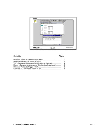 CURSO BÁSICO DE STEP 7 102
Data: 07/11/00
Versão: 3.1
Arquivo: pro1_11.1
SIMATIC S7
Siemens AG 1995. All rights reserved.
Conhecimento em Automação
Training Center
Ferramentas para Testes e Depuração
Conteúdo Página
Usando o Status do Editor LAD/STL/FBD .......................................... 2
Modo de Operação do Status do Bloco.............................................. 3
VAT - Tabela de Monitoração/Modificação de Variáveis.................... 4
Menus e Barra de ferramentas de “Monitor/Modify Variable”............. 5
Definindo Pontos de Trigger - VAT..................................................... 6
Exercício 11.1: Usando o Status do S7 ............................................. 7
 