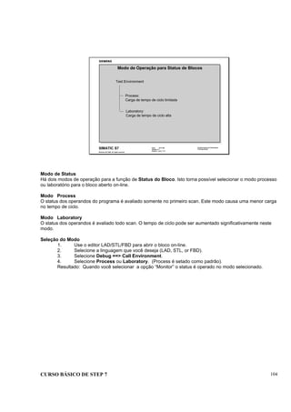 CURSO BÁSICO DE STEP 7 104
Data: 07/11/00
Versão: 3.1
Arquivo: pro1_11.3
SIMATIC S7
Siemens AG 1995. All rights reserved.
Conhecimento em Automação
Training Center
Test Environment
Process:
Carga de tempo de ciclo limitada
Laboratory:
Carga de tempo de ciclo alta
Modo de Operação para Status de Blocos
Modo de Status
Há dois modos de operação para a função de Status do Bloco. Isto torna possível selecionar o modo processo
ou laboratório para o bloco aberto on-line.
Modo Process
O status dos operandos do programa é avaliado somente no primeiro scan. Este modo causa uma menor carga
no tempo de ciclo.
Modo Laboratory
O status dos operandos é avaliado todo scan. O tempo de ciclo pode ser aumentado significativamente neste
modo.
Seleção do Modo
1. Use o editor LAD/STL/FBD para abrir o bloco on-line.
2. Selecione a linguagem que você deseja (LAD, STL, or FBD).
3. Selecione Debug ==> Call Environment.
4. Selecione Process ou Laboratory. (Process é setado como padrão).
Resultado: Quando você selecionar a opção “Monitor” o status é operado no modo selecionado.
 