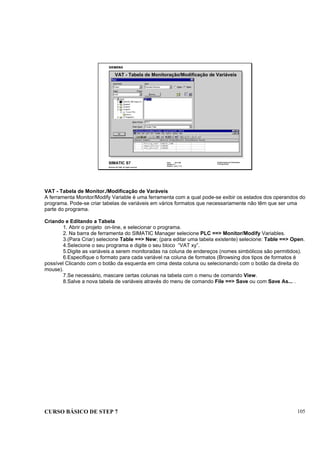 CURSO BÁSICO DE STEP 7 105
Data: 07/11/00
Versão: 3.1
Arquivo: pro1_11.4
SIMATIC S7
Siemens AG 1995. All rights reserved.
Conhecimento em Automação
Training Center
VAT - Tabela de Monitoração/Modificação de Variáveis
VAT - Tabela de Monitor./Modificação de Varáveis
A ferramenta Monitor/Modify Variable é uma ferramenta com a qual pode-se exibir os estados dos operandos do
programa. Pode-se criar tabelas de variáveis em vários formatos que necessariamente não têm que ser uma
parte do programa.
Criando e Editando a Tabela
1. Abrir o projeto on-line, e selecionar o programa.
2. Na barra de ferramenta do SIMATIC Manager selecione PLC ==> Monitor/Modify Variables.
3.(Para Criar) selecione Table ==> New; (para editar uma tabela existente) selecione: Table ==> Open.
4.Selecione o seu programa e digite o seu bloco “VAT xy”.
5.Digite as variáveis a serem monitoradas na coluna de endereços (nomes simbólicos são permitidos).
6.Especifique o formato para cada variável na coluna de formatos (Browsing dos tipos de formatos é
possível Clicando com o botão da esquerda em cima desta coluna ou selecionando com o botão da direita do
mouse).
7.Se necessário, mascare certas colunas na tabela com o menu de comando View.
8.Salve a nova tabela de variáveis através do menu de comando File ==> Save ou com Save As... .
 