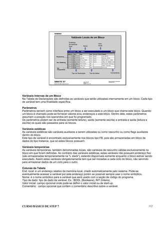CURSO BÁSICO DE STEP 7 112
Data: 07/11/00
Versão: 3.1
Arquivo: pro1_12.4
SIMATIC S7
Siemens AG 1996. All rights reserved.
Conhecimento em Automação
Training Center
Vatiáveis Locais de um Bloco
Tipo de Declaração Tipo de dados
Nome
Valor
Inicial
Comentários
Endereço
de memória
local
Parametros
Var. Estáticas
Var.
Temporárias
Variáveis Internas de um Bloco
Na Tabela de Declarações são definidas as variáveis que serão utilizadas internamente em um bloco. Cada tipo
de variável tem uma finalidade específica.
Parâmetros
Parâmetros servem como interface entre um bloco a ser executado e um bloco que chama este bloco. Quando
um bloco é chamado pode-se fornecer valores e/ou endereços a este bloco. Dentro dele, estes parâmetros
assumem a posição nos operandos em que foi programado.
Os parâmetros podem ser de entrada (somente leitura), saída (somente escrita) e entrada e saída (leitura e
escrita) os quais são passados para os blocos.
Variáveis estáticas
As variáveis estáticas são variáveis auxiliares a serem utilizadas ou como rascunho ou como flags auxiliares
dentro do bloco.
Este tipo de variável é encontrado exclusivamente nos blocos tipo FB, pois são armazenadas em bloco de
dados do tipo Instance, que só estes blocos possuem.
Variáveis temporárias
As variáveis temporárias, também denominadas locais, são variáveis de rascunho válidas exclusivamente no
bloco em que foram definidas. Ao contrário das variáveis estáticas, estas variáveis não possuem endereço fixo
(são armazenadas temporariamente na “L stack”), estando disponíveis somente enquanto o bloco estiver sendo
executado. Assim estas variáveis obrigatoriamente tem que ser iniciadas a cada ciclo do bloco, não servindo
para armazenar dados de um ciclo para o outro.
Colunas da Tabela
End. local: é um endereço relativo da memória local, criado automaticamente pelo sistema. Pode-se
eventualmente acessar a variável por este endereço porém se possível sempre usar o nome simbólico.
Nome: é o nome simbólico para a variável que será usado com a seção de código do programa.
Tipo de dado: tipo de dado da variável. Ex.: BOOL (Booleana), INT (Inteira)
Valor inicial: campo opcional onde pode-se definir o valor inicial ou de start-up.
Comentário: campo opcional que contém o comentário descritivo sobre a variável.
 