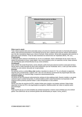 CURSO BÁSICO DE STEP 7 114
Data: 07/11/00
Versão: 3.1
Arquivo: pro1_12.6
SIMATIC S7
Siemens AG 1996. All rights reserved.
Conhecimento em Automação
Training Center
Utilizando Variável Local em um Bloco
Pilha Local (L stack)
Todo o bloco quando está sendo executado possui uma área de memória reservada na chamada pilha local (L
stack). Esta memória temporária é uma eficiente forma de usar o sistema para arquivar valores intermediários
que não são necessários depois que o bloco é fechado. Estas variáveis (temp) são acessadas internamente no
bloco pelo nome simbólico. O tipo de dado declarado da variável deve ser respeitado (BOOL, INT, etc.).
Programação
A utilização desta variável é semelhante ao uso de um parâmetro. Após a declaração de seu nome e tipo na
tabela de declaração do bloco, basta digitar o seu nome simbólico como um operando normal. Estas variáveis
são identificadas pelo símbolo # antes do seu nome simbólico.
Inicialização
Esta variável não existe fisicamente, sendo utilizado a pilha local para alocá-la durante a execução do bloco.
Sendo assim a cada chamada do bloco esta variável tem que ser inicializada, isto é, o valor que esta variável
continha no ciclo anterior não pode ser re-aproveitado.
Exemplo
No exemplo acima a variável #res_inter recebe o resultado do cálculo (12 * X), e é utilizada no segmento
seguinte para complementar o cálculo (12X + 50). Em uma técnica convencional de programação teria sido
necessário utilizar um memória (flag), ocupando-a desnecessariamente.
Variáveis Estáticas
Os blocos do tipo FB possuem adicionalmente variáveis do tipo estáticas (stat). Quanto à edição o uso desta
variável é igual a variável temporária. A variável estática porém existe fisicamente (é armazenada no DB
instance) sendo portanto possível utilizar o valor armazenado no ciclo anterior.
Limites
Sendo uma área de memória da CPU, existem limites para criação e uso destas variáveis. Estes limites
dependem do tipo de CPU e da organização do programa. Detalhes podem ser vistos no capítulo sobre
Documentação.
Nota
Pode ocorrer de que um nome simbólico de variável local tenha o mesmo nome simbólico de uma variável
global. Para diferenciar isto as variáveis globais são identificadas por aspas (“nome_simbol“).
 