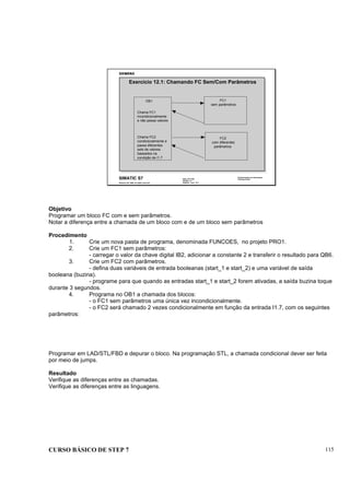CURSO BÁSICO DE STEP 7 115
Data: 07/11/00
Versão: 3.1
Arquivo: pro1_12.7
SIMATIC S7
Siemens AG 1996. All rights reserved.
Conhecimento em Automação
Training Center
Exercício 12.1: Chamando FC Sem/Com Parâmetros
OB1 FC1
sem parâmetros
FC2
com diferentes
parâmetros
Chama FC1
incondicionalmente
e não passa valores
Chama FC2
condicionalmente e
passa diferentes
sets de valores
baseados na
condição de I1.7
Objetivo
Programar um bloco FC com e sem parâmetros.
Notar a diferença entre a chamada de um bloco com e de um bloco sem parâmetros
Procedimento
1. Crie um nova pasta de programa, denominada FUNCOES, no projeto PRO1.
2. Crie um FC1 sem parâmetros:
- carregar o valor da chave digital IB2, adicionar a constante 2 e transferir o resultado para QB6.
3. Crie um FC2 com parâmetros.
- defina duas variáveis de entrada booleanas (start_1 e start_2) e uma variável de saída
booleana (buzina).
- programe para que quando as entradas start_1 e start_2 forem ativadas, a saída buzina toque
durante 3 segundos.
4. Programa no OB1 a chamada dos blocos:
- o FC1 sem parâmetros uma única vez incondicionalmente.
- o FC2 será chamado 2 vezes condicionalmente em função da entrada I1.7, com os seguintes
parâmetros:
Programar em LAD/STL/FBD e depurar o bloco. Na programação STL, a chamada condicional dever ser feita
por meio de jumps.
Resultado
Verifique as diferenças entre as chamadas.
Verifique as diferenças entre as linguagens.
 