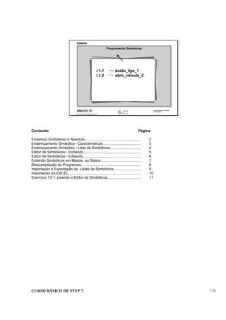 CURSO BÁSICO DE STEP 7 116
Data: 07/11/00
Versão: 3.1
Arquivo: pro1_13.1
SIMATIC S7
Siemens AG 1995. All rights reserved.
Conhecimento em Automação
Training Center
Programando Simbólicos
I 1.1 botão_liga_1
I 1.2 abrir_válvula_2
Conteúdo Página
Endereço Simbólioco e Absoluto....................................................... 2
Endereçamento Simbólico - Características...................................... 3
Endereçamento Simbólico - Lista de Simbólicos............................... 4
Editor de Simbólicos - Iniciando......................................................... 5
Editor de Simbólicos - Editando......................................................... 6
Exibindo Simbólicos em Blocos ou Status........................................ 7
Descompilação de Programas........................................................... 8
Importação e Exportação da Listas de Simbólicos........................... 9
Importando do EXCEL....................................................................... 10
Exercício 13.1: Usando o Editor de Simbólicos................................. 11
 