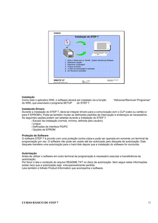 CURSO BÁSICO DE STEP 7 12
Data : 07/10/00
Versão : 3.1
Arquivo : pro1_2.4
SIMATIC S7
Siemens AG 1996. All rights reserved.
Conhecimento em Automação
Training Center
1. Ativar o Setup.exe no “Win95 - System Monitoring Software.
2. Selecione a opção.
3. Selecione a linguagem.
4. Troque os discos.
5. O disco de autorização é solicitado.
6. Um Re-boot é solicitado.
PG 740
SIEMENS
Instalação do STEP 7
or
Instalação
Como todo o aplicativo W95, o software deverá ser instalado via a função “Adicionar/Remover Programas”
do W95, que executará o programa SETUP do STEP 7.
Instalando Drivers
Durante a instalação do STEP 7, deve-se integrar drivers para a comunicação com o CLP (cabo ou cartão) e
para F-EPROM’s. Pode-se também mudar as definições padrões de interrupção e endereços se necessários .
As seguintes opções podem ser setadas durante a instalação do STEP 7:
- Escopo da instalação (normal, mínima, definida pelo usuário)
- Língua
- Definições de interface PG/PC
- Opções de EPROM
Proteção de Software
O software STEP 7 é provido com uma proteção contra cópia e pode ser operada em somente um terminal de
programação por vez. O software não pode ser usado até ser autorizado pelo disquete de autorização. Este
disquete transfere uma autorização para o hard disk depois que a instalação do software foi concluída.
Autorização
Antes de utilizar o software em outro terminal de programação é necessário executar a transferência de
autorização.
Por favor o leia o conteúdo do arquivo README.TXT no disco de autorização. Sem seguir estas informações
existe risco que a autorização seja irrecuperavelmente perdida.
Leia também o folheto Product Information que acompanha o software.
 