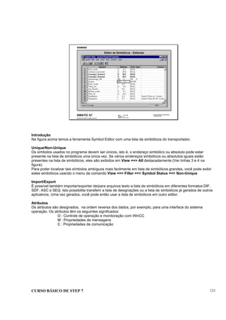 CURSO BÁSICO DE STEP 7 121
Data: 07/11/00
Versão: 3.1
Arquivo: pro1_13.6
SIMATIC S7
Siemens AG 1995. All rights reserved.
Conhecimento em Automação
Training Center
Editor de Simbólicos - Editando
Introdução
Na figura acima temos a ferramenta Symbol Editor com uma lista de simbólicos do transportador.
Unique/Non-Unique
Os símbolos usados no programa devem ser únicos, isto é, o endereço simbólico ou absoluto pode estar
presente na lista de simbólicos uma única vez. Se vários endereços simbólicos ou absolutos iguais estão
presentes na lista de simbólicos, eles são exibidos em View ==> All destacadamente (Ver linhas 3 e 4 na
figura).
Para poder localizar tais símbolos ambíguos mais facilmente em lista de simbólicos grandes, você pode exibir
estes simbólicos usando o menu de comando View ==> Filter ==> Symbol Status ==> Non-Unique
Import/Export
É possível também importar/exportar de/para arquivos texto a lista de simbólicos em diferentes formatos DIF,
SDF, ASC e SEQ. Isto possibilita transferir a lista de designações ou a lista de simbólicos já gerados de outros
aplicativos. Uma vez gerados, você pode então usar a lista de simbólicos em outro editor.
Atributos
Os atributos são designados, na ordem reversa dos dados, por exemplo, para uma interface do sistema
operação. Os atributos têm os seguintes significados:
O : Controle de operação e monitoração com WinCC
M : Propriedades de mensagens
C : Propriedades de comunicação
 