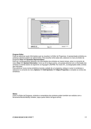 CURSO BÁSICO DE STEP 7 122
Data: 07/11/00
Versão: 3.1
Arquivo: pro1_13.7
SIMATIC S7
Siemens AG 1995. All rights reserved.
Conhecimento em Automação
Training Center
Exibindo Símbolos em Blocos ou Status
Program Editor
Pode-se selecionar quais informações quer se visualizar no Editor de Programas. A representação simbólica ou
endereço absoluto podem ser selecionados. Para escolher entre estes dois, selecione no menu do Editor de
Programa View ==> Symbolic Representation.
Para ver o endereçamento absoluto e as informações dos símbolos ao mesmo tempo, ativar no comando de
menu View ==> Symbol Information. Como se vê na figura acima, uma janela adicional com a informação dos
símbolos é inserida abaixo do segmento na linguagem LAD/FBD. No modo STL, as designações estão a direita
das instruções.
Para adicionar novos nomes simbólicos durante a edição de um programa, coloque o cursor no endereço e
selecione no comando de menu Options ==> Edit Symbols ==> Object Properties e complete os nomes dos
simbólicos.
Status
Como no Editor de Programa, símbolos e comentários dos símbolos podem também ser exibidos com a
ferramenta Monitor/Modify Variable. (veja a parte inferior da figura acima).
 
