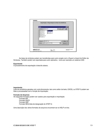 CURSO BÁSICO DE STEP 7 124
Data: 07/11/00
Versão: 3.1
Arquivo: pro1_13.9
SIMATIC S7
Siemens AG 1995. All rights reserved.
Conhecimento em Automação
Training Center
Importação e Exportação da lista de simbólicos
As listas de símbolos podem ser transferidas para outro projeto com o Export e Import do Editor de
Símbolos. Também podem ser exportada para outro aplicativo, como por exemplo um sistema CAD.
Exportando
O procedimento de exportação é descrito abaixo.
Importando
Lista de simbólicos geradas com outra ferramenta, tais como editor de texto, EXCEL ou STEP 5 podem ser
lidas e processadas com a função de importação.
Formato de Arquivos
Os seguintes formatos podem ser usados para exportação e importação:
Formato DIF
Formato ASCII
Formato SDF
Formato SEQ (lista de designação do STEP 5)
Uma descrição dos vários formatos de arquivos encontram-se no HELP on-line.
 
