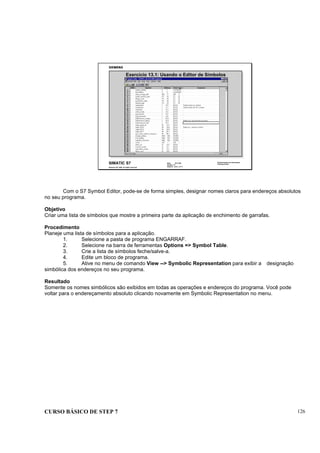 CURSO BÁSICO DE STEP 7 126
Data: 07/11/00
Versão: 3.1
Arquivo: pro1_13.11
SIMATIC S7
Siemens AG 1995. All rights reserved.
Conhecimento em Automação
Training Center
Exercício 13.1: Usando o Editor de Símbolos
Com o S7 Symbol Editor, pode-se de forma simples, designar nomes claros para endereços absolutos
no seu programa.
Objetivo
Criar uma lista de símbolos que mostre a primeira parte da aplicação de enchimento de garrafas.
Procedimento
Planeje uma lista de símbolos para a aplicação.
1. Selecione a pasta de programa ENGARRAF.
2. Selecione na barra de ferramentas Options => Symbol Table.
3. Crie a lista de símbolos feche/salve-a.
4. Edite um bloco de programa.
5. Ative no menu de comando View --> Symbolic Representation para exibir a designação
simbólica dos endereços no seu programa.
Resultado
Somente os nomes simbólicos são exibidos em todas as operações e endereços do programa. Você pode
voltar para o endereçamento absoluto clicando novamente em Symbolic Representation no menu.
 