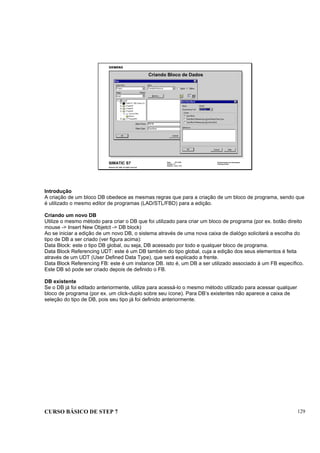 CURSO BÁSICO DE STEP 7 129
Data: 07/11/00
Versão: 3.1
Arquivo: pro1_14.3
SIMATIC S7
Siemens AG 1995. All rights reserved.
Conhecimento em Automação
Training Center
Criando Bloco de Dados
Introdução
A criação de um bloco DB obedece as mesmas regras que para a criação de um bloco de programa, sendo que
é utilizado o mesmo editor de programas (LAD/STL/FBD) para a edição.
Criando um novo DB
Utilize o mesmo método para criar o DB que foi utilizado para criar um bloco de programa (por ex. botão direito
mouse -> Insert New Objetct -> DB block)
Ao se iniciar a edição de um novo DB, o sistema através de uma nova caixa de dialógo solicitará a escolha do
tipo de DB a ser criado (ver figura acima):
Data Block: este o tipo DB global, ou seja, DB acessado por todo e qualquer bloco de programa.
Data Block Referencing UDT: este é um DB também do tipo global, cuja a edição dos seus elementos é feita
através de um UDT (User Defined Data Type), que será explicado a frente.
Data Block Referencing FB: este é um instance DB. isto é, um DB a ser utilizado associado à um FB específico.
Este DB só pode ser criado depois de definido o FB.
DB existente
Se o DB já foi editado anteriormente, utilize para acessá-lo o mesmo método utilizado para acessar qualquer
bloco de programa (por ex. um click-duplo sobre seu ícone). Para DB’s existentes não aparece a caixa de
seleção do tipo de DB, pois seu tipo já foi definido anteriormente.
 