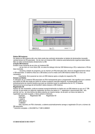 CURSO BÁSICO DE STEP 7 136
Data: 07/11/00
Versão: 3.1
Arquivo: pro1_14.10
SIMATIC S7
Siemens AG 1995. All rights reserved.
Conhecimento em Automação
Training Center
Dados em um DB Instance
Dados DB Instance
Os dados do DB instance são uma cópia exata das variáveis declaradas na tabela de declarações (exceção
variável temp) do FB associado. Ao se criar um Instance DB o sistema automaticamente organiza estes dados.
Não se edita variáveis/dados diretamente no DB.
Criação DB Instance
Existem duas maneiras de se criar um Instance DB:
- ao se criar um novo bloco DB, na caixa de diálogo informar DB Referencing a FB, e selecionar o FB da
lista mostrada.
- durante a edição do programa, ao se chamar um FB (instrução Call), deve-se obrigatoriamente indicar
o DB associado. O sistema checa se o DB existe (e se foi criado como DB Instance deste FB) e cria-o se
necessário.
Importante: Só é possível se criar um DB Instance após a criação do respectivo FB.
Acesso ao Dados
A utilização de um Instance DB associado ao FB é transparente para o programador. Isto significa que o acesso
aos dados do DB não exige por parte do usuário qualquer instrução especial. A programação é feita
simbolicamente da mesma maneira que para as variáveis locais ou parâmetros de um FC. O Sistema
Operacional se encarrega de ler/transferir dados de/para o DB Instance.
Registrador DI
Apesar de não necessário, pode-se acessar excepcionalmente os dados em um DB Instance ou em um 2° DB
normal, já que existe um segundo registrador de bloco de dados (o 1° registrador é denominado DB). Isto
permite, por ex., ter dois blocos de dados abertos ao mesmo tempo. Ao se abrir um bloco de dados no
registrador que está ocupado, o bloco anterior é fechado.
Exemplo: Registrador DB Registrador DI
OPN DI4*
L DIW10
OPN DB12
T DBW22
Òbs: Quando um FB é chamado, o sistema automaticamente carrega o registrador DI com o número do
DB associado.
* Caminho completo: L DI4.DIW10 e T DB12.DBW22
 