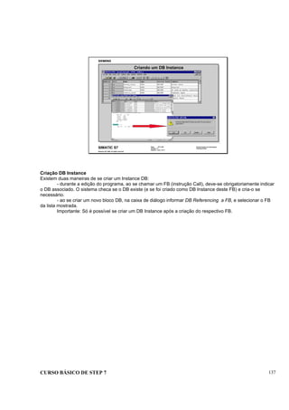 CURSO BÁSICO DE STEP 7 137
Data: 07/11/00
Versão: 3.1
Arquivo: pro1_14.11
SIMATIC S7
Siemens AG 1995. All rights reserved.
Conhecimento em Automação
Training Center
Criando um DB Instance
Criação DB Instance
Existem duas maneiras de se criar um Instance DB:
- durante a edição do programa, ao se chamar um FB (instrução Call), deve-se obrigatoriamente indicar
o DB associado. O sistema checa se o DB existe (e se foi criado como DB Instance deste FB) e cria-o se
necessário.
- ao se criar um novo bloco DB, na caixa de diálogo informar DB Referencing a FB, e selecionar o FB
da lista mostrada.
Importante: Só é possível se criar um DB Instance após a criação do respectivo FB.
 