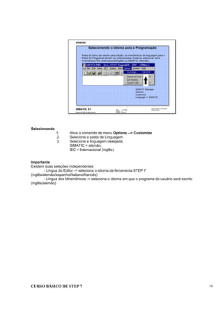 CURSO BÁSICO DE STEP 7 14
Data : 07/10/00
Versão : 3.1
Arquivo : pro1_2.6
SIMATIC S7
Siemens AG 1996. All rights reserved.
Conhecimento em Automação
Training Center
Antes do bloco ser aberto para edição, os mnemônicos da linguagem para o
Editor de Programas devem ser selecionados. Pode-se selecionar entre
mnemônicos IEC (Internacional/Inglês) ou SIMATIC (Alemão).
SIMATIC Manager...
Options...
Customize
Language > SIMATIC
Selecionando o Idioma para a Programação
Selecionando
1. Ative o comando de menu Options --> Customize
2. Selecione a pasta de Linguagem
3. Selecione a linguagem desejada:
SIMATIC = alemão;
IEC = Internacional (inglês)
Importante
Existem duas seleções independentes:
- Língua do Editor -> seleciona o idioma da ferramenta STEP 7
(inglês/alemão/espanhol/italiano/francês)
- Língua dos Mnemônicos -> seleciona o idioma em que o programa do usuário será escrito
(inglês/alemão)
 