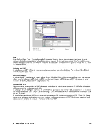 CURSO BÁSICO DE STEP 7 141
Data: 07/11/00
Versão: 3.1
Arquivo: pro1_14.15
SIMATIC S7
Siemens AG 1995. All rights reserved.
Conhecimento em Automação
Training Center
User-Defined Data Type (UDT)
UDT
User Defined Data Type - Tipo de Dados Definidos pelo Usuário, é uma alternativa para a criação de uma
estrutura de dados, que pode ser utilizada como uma espécie de formulário de dados. Este ‘formulário” pode,
entre outras possibilidades, ser utilizado para criar diversos DB’s com os mesmos tipos de dados. Por ex.: criar
10 DB’s de receita.
Criando um UDT
A criação de um UDT é feita da mesma maneira que qualquer outro tipo de bloco. Por ex. Insert New Object
==> User define Data Type.
Editando um UDT
A edição do UDT é exatamente igual à edição de um DB global. Não existe nenhuma diferença, a não ser que
não é possível editar um UDT direto na CPU nem transferi-lo para a CPU, já que o UDT não passa de uma
máscara de dados, não existindo propriamente dito.
Utilizando o UDT
Sendo somente uma máscara, a UDT não existe como área de memória de programa. A UDT só é útil quando
utilizada para criar variáveis a partir dela.
A utilização de um UDT para a criação de um DB é feita quando se cria um novo DB, selecionando-se na caixa
de diálogo do tipo de DB a função DB Referencing a User Definded Data Type e selecionando-se então o UDT
da lista mostrada.
É possível ainda utilizar a UDT como parte dos dados de um DB, ou de um outro bloco (OB, FC ou FB). Basta
declarar na tabela de declarações uma nova variável e o tipo de dados como UDT. Neste caso a variável será
acessada com o nome da variável + nome da variável da UDT.
 