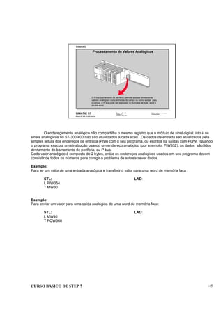CURSO BÁSICO DE STEP 7 145
Data: 07/11/00
Versão: 3.1
Arquivo: pro1_15.4
SIMATIC S7
Siemens AG 1995. All rights reserved.
Conhecimento em Automação
Training Center
Processamento de Valores Analógicos
O P bus (barramento de periferia) permite acessar diretamente
valores analógicos como entradas do campo ou como saídas para
o campo. O P bus pode ser acessado no formatos de byte, word e
double-word.
O endereçamento analógico não compartilha o mesmo registro que o módulo de sinal digital, isto é os
sinais analógicos no S7-300/400 não são atualizados a cada scan. Os dados de entrada são atualizados pela
simples leitura dos endereços de entrada (PIW) com o seu programa, ou escritos na saídas com PQW. Quando
o programa executa uma instrução usando um endereço analógico (por exemplo, PIW352), os dados são lidos
diretamente do barramento de periferia, ou P bus.
Cada valor analógico é composto de 2 bytes, então os endereços analógicos usados em seu programa devem
consistir de todos os números para corrigir o problema de sobrescrever dados.
Exemplo:
Para ler um valor de uma entrada analógica e transferir o valor para uma word de memória faça :
STL: LAD:
L PIW354
T MW30
Exemplo:
Para enviar um valor para uma saída analógica de uma word de memória faça:
STL: LAD:
L MW40
T PQW368
 