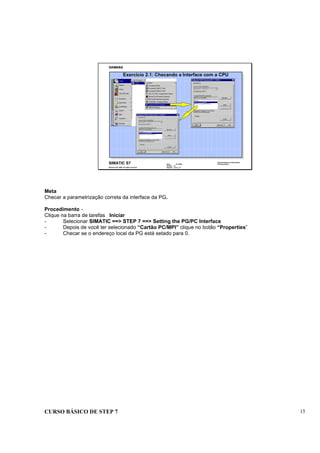 CURSO BÁSICO DE STEP 7 15
Data : 07/10/00
Versão : 3.1
Arquivo : pro1_2.7
SIMATIC S7
Siemens AG 1996. All rights reserved.
Conhecimento em Automação
Training Center
Exercício 2.1: Checando a Interface com a CPU
Meta
Checar a parametrização correta da interface da PG.
Procedimento -
Clique na barra de tarefas Iniciar
- Selecionar SIMATIC ==> STEP 7 ==> Setting the PG/PC Interface
- Depois de você ter selecionado “Cartão PC/MPI” clique no botão “Properties”
- Checar se o endereço local da PG está setado para 0.
 