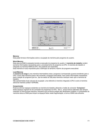 CURSO BÁSICO DE STEP 7 151
Data: 07/11/00
Versão: 3.1
Arquivo: pro1_16.4
SIMATIC S7
Siemens AG 1995. All rights reserved.
Conhecimento em Automação
Training Center
Ocupação da Memória
INFO_T1D
Memory
Esta pasta fornece informações sobre a ocupação da memória pelo programa do usuário.
Work Memory
Esta área da RAM é acessada durante a execução do programa do usuário. A memória de trabalho contém
somente informações necessárias para o processamento do programa na CPU. A memória de trabalho é
integrada na memória RAM da CPU, não podendo ser expandida.
Esta memória é muito importante para a definição do tamanho máximo de programa executável.
Load Memory
A memória de carga é uma memória intermediária onde o programa é armazenado quando transferido para a
CPU. Como esta memória possui não somente o programa executável, mas outras informações necessárias
para a edição do programa (por ex., tipo de dados do DB) esta memória é sempre maior que a memória de
trabalho.
São apresentadas duas colunas de ocupação: uma referente à memória integrada à CPU e outra à memória
adicional inserida (cartão F-EPROM).
Comprimindo
Pode-se eliminar espaços existentes na memória de trabalho utilizando o botão de comando “Compress”.
Estes espaços originam-se de correções de programas na CPU. Isto é, porque blocos alterados são sempre
inseridos no final da área memória, enquanto que os blocos antigos são declarados inválidos. A compressão da
memória reloca a RAM para limpar os espaços feitos nesta fragmentação, e torna a RAM mais eficiente.
 