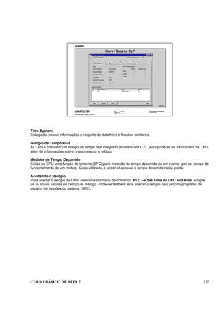 CURSO BÁSICO DE STEP 7 152
Data: 07/11/00
Versão: 3.1
Arquivo: pro1_16.5
SIMATIC S7
Siemens AG 1995. All rights reserved.
Conhecimento em Automação
Training Center
Hora / Data no CLP
INFO_T1D
Time System
Esta pasta possui informações a respeito de data/hora e funções similares.
Relógio de Tempo Real
As CPU’s possuem um relógio de tempo real integrado (exceto CPU312) . Aqui pode-se ler a hora/data da CPU,
além de informações sobre o sincronismo o relógio.
Medidor de Tempo Decorrido
Existe na CPU uma função de sistema (SFC) para medição de tempo decorrido de um evento (por ex. tempo de
funcionamento de um motor). Caso utilizada, é possível acessar o tempo decorrido nesta pasta.
Acertando o Relógio
Para acertar o relógio da CPU, selecione no menu de comando PLC --> Set Time da CPU and Date e digite
os os novos valores no campo de diálogo. Pode-se também ler e acertar o relógio pelo próprio programa de
usuário via funções do sistema (SFC).
 
