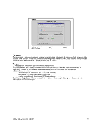 CURSO BÁSICO DE STEP 7 153
Data: 07/11/00
Versão: 3.1
Arquivo: pro1_16.6
SIMATIC S7
Siemens AG 1995. All rights reserved.
Conhecimento em Automação
Training Center
Tempo de Ciclo
Cycle time
Tempo de ciclo é o tempo necessário para o programa realizar todo o ciclo de programa. Este tempo de ciclo
leva em conta o tempo necessário para atualizar a imagem de entradas/saídas, para executar o programa do
usuário e ainda eventualmente o tempo para funções de PG/PC.
Tempos
O tempo de ciclo é mostrado graficamente e numericamente.
No gráfico vê-se o tempo gasto em relação ao máximo permitido, configurado pelo usuário (tempo de
watchdog). No caso do S7-400 pode-se ainda visualizar o tempo mínimo de ciclo configurado.
Vê-se na forma numérica:
- menor tempo de ciclo desde que a CPU está rodando;
- tempo de ciclo anterior a chamada da função;
- maior tempo de ciclo desde que a CPU está rodando.
Esta informação pode ser utilizada para verificar se o tempo de execução do programa de usuário está
adequado à máquina/instalação.
 