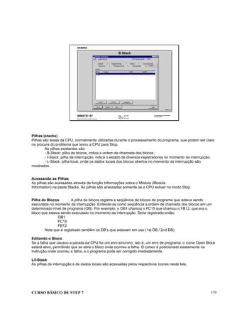 CURSO BÁSICO DE STEP 7 159
Data: 07/11/00
Versão: 3.1
Arquivo: pro1_17.4
SIMATIC S7
Siemens AG 1995. All rights reserved.
Conhecimento em Automação
Training Center
B Stack
DIAG_T1D
Pilhas (stacks)
Pilhas são áreas da CPU, normalmente utilizadas durante o processamento do programa, que podem ser úteis
na procura do problema que levou a CPU para Stop.
As pilhas existentes são:
- B-Stack: pilha de blocos, indica a ordem de chamada dos blocos;
- I-Stack: pilha de interrupção, indica o estado de diversos registradores no momento da interrupção;
- L-Stack: pilha local, onde os dados locais dos blocos abertos no momento da interrupção são
mostrados.
Acessando as Pilhas
As pilhas são acessadas através da função Informações sobre o Módulo (Module
Information) na pasta Stacks. As pilhas são acessadas somente se a CPU estiver no modo Stop.
Pilha de Blocos A pilha de blocos registra a seqüência de blocos de programa que estava sendo
executada no momento da interrupção. Entende-se como seqüência a ordem de chamada dos blocos em um
determinado nível de programa (OB). Por exemplo, o OB1 chamou o FC15 que chamou o FB12, que era o
bloco que estava sendo executado no momento da interrupção. Seria registrado então:
OB1
FC15
FB12
Note que é registrado também os DB’s que estavam em uso (1st DB / 2nd DB).
Editando o Bloco
Se a falha que causou a parada da CPU for um erro síncrono, isto é, um erro de programa, o ícone Open Block
estará ativo, permitindo que se abra o bloco onde ocorreu a falha. O cursor é posicionado exatamente na
instrução onde ocorreu a falha, e o programa pode ser corrigido imediatamente.
L/I-Stack
As pilhas de interrupção e de dados locais são acessadas pelos respectivos ícones nesta tela.
 
