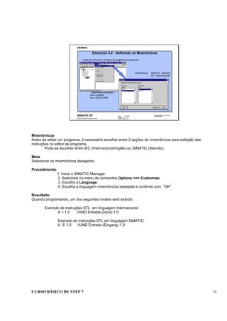 CURSO BÁSICO DE STEP 7 16
Data : 07/10/00
Versão : 3.1
Arquivo : pro1_2.8
SIMATIC S7
Siemens AG 1996. All rights reserved.
Conhecimento em Automação
Training Center
Mnemônicos SIMATIC (Alemão)
IEC (Internacional)
...selecione a linguagem
para a edição
em LAD/STL/FBD
Antes de você abrir um bloco de programa ou programa ...
Exercício 2.2: Definindo os Mnemônicos
Mnemônicos
Antes de editar um programa, é necessário escolher entre 2 opções de mnemônicos para exibição das
instruções no editor de programa.
Pode-se escolher entre IEC (Internacional/Inglês) ou SIMATIC (Alemão).
Meta
Selecionar os mnemônicos desejados.
Procedimento
1. Inicie o SIMATIC Manager.
2. Selecione no menu de comandos Options ==> Customize.
3. Escolha a Language.
4. Escolha a linguagem mnemônicos desejada e confirme com “OK”
Resultado
Quando programando, um dos seguintes modos será exibido:
Exemplo de instruções STL em linguagem Internacional:
A I 1.0 //AND Entrada (Input) 1.0
Exemplo de instruções STL em linguagem SIMATIC:
U E 1.0 //UND Entrada (Eingang) 1.0
 