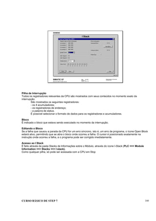 CURSO BÁSICO DE STEP 7 160
Data: 07/11/00
Versão: 3.1
Arquivo: pro1_17.5
SIMATIC S7
Siemens AG 1995. All rights reserved.
Conhecimento em Automação
Training Center
I Stack
DIAG_T1D
Pilha de Interrupção
Todos os registradores relevantes da CPU são mostrados com seus conteúdos no momento exato da
interrupção.
São mostrados os seguintes registradores:
- os 4 acumuladores;
- os registradores de endereço;
- a palavra de status.
É possível selecionar o formato de dados para os registradores e acumuladores.
Bloco
É indicado o bloco que estava sendo executado no momento da interrupção.
Editando o Bloco
Se a falha que causou a parada da CPU for um erro síncrono, isto é, um erro de programa, o ícone Open Block
estará ativo, permitindo que se abra o bloco onde ocorreu a falha. O cursor é posicionado exatamente na
instrução onde ocorreu a falha, e o programa pode ser corrigido imediatamente.
Acesso ao I Stack
É feito através da pasta Stacks de Informações sobre o Módulo, através do ícone I-Stack (PLC ==> Module
Information ==> Stacks ==> I stack).
Como qualquer pilha, só pode ser acessada com a CPU em Stop
 
